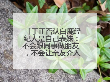 于正否认白鹿经纪人是自己表妹：不会跟同事做朋友，不会让亲友介入到我的工作