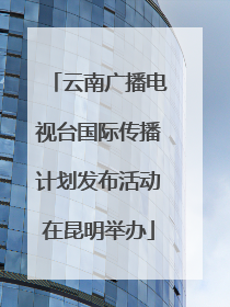 云南广播电视台国际传播计划发布活动在昆明举办