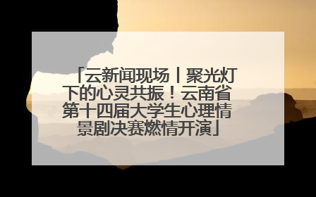 云新闻现场丨聚光灯下的心灵共振！云南省第十四届大学生心理情景剧决赛燃情开演