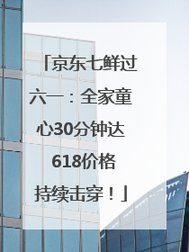京东七鲜过六一：全家童心30分钟达 618价格持续击穿！
