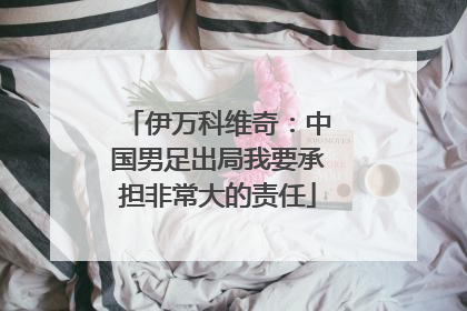 伊万科维奇：中国男足出局我要承担非常大的责任