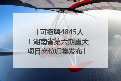 可招聘4845人！湖南省第六期重大项目岗位归集发布