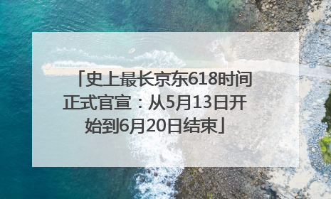 史上最长京东618时间正式官宣：从5月13日开始到6月20日结束
