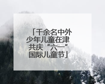 千余名中外少年儿童在津共庆“六一”国际儿童节