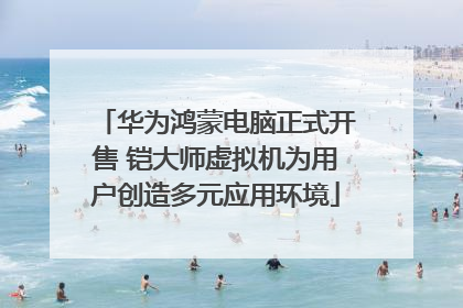 华为鸿蒙电脑正式开售 铠大师虚拟机为用户创造多元应用环境