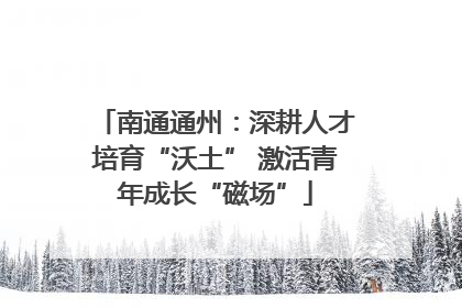 南通通州：深耕人才培育“沃土” 激活青年成长“磁场”