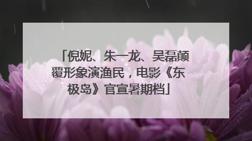 倪妮、朱一龙、吴磊颠覆形象演渔民，电影《东极岛》官宣暑期档