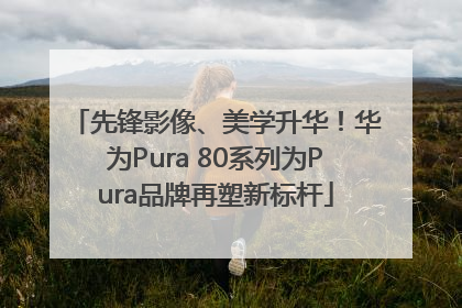 先锋影像、美学升华！华为Pura 80系列为Pura品牌再塑新标杆