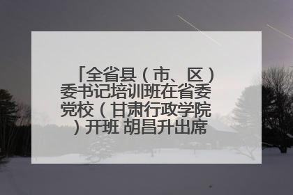 全省县（市、区）委书记培训班在省委党校（甘肃行政学院）开班 胡昌升出席开班式并讲话