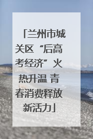 兰州市城关区“后高考经济”火热升温 青春消费释放新活力