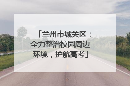 兰州市城关区：全力整治校园周边环境，护航高考