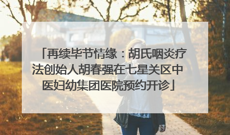 再续毕节情缘：胡氏咽炎疗法创始人胡春强在七星关区中医妇幼集团医院预约开诊