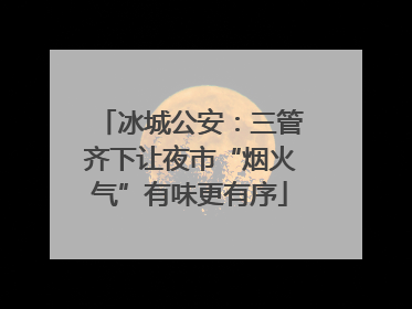 冰城公安：三管齐下让夜市“烟火气”有味更有序