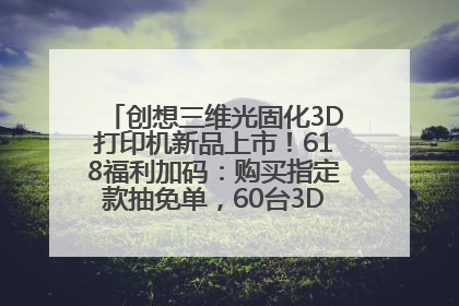 创想三维光固化3D打印机新品上市！618福利加码：购买指定款抽免单，60台3D打印机直接送