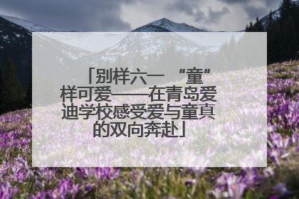 别样六一 “童”样可爱——在青岛爱迪学校感受爱与童真的双向奔赴
