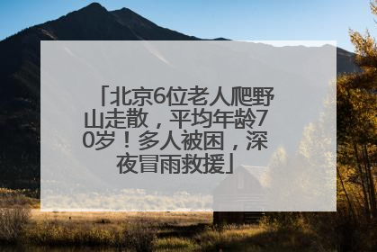 北京6位老人爬野山走散，平均年龄70岁！多人被困，深夜冒雨救援
