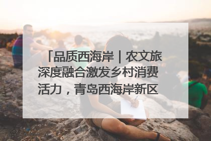 品质西海岸｜农文旅深度融合激发乡村消费活力，青岛西海岸新区的乡村振兴实践