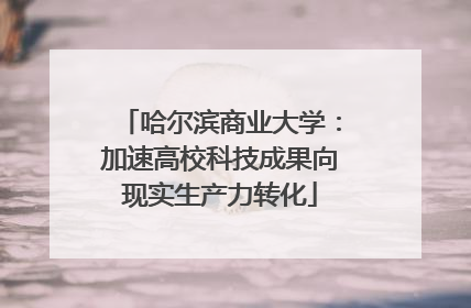 哈尔滨商业大学：加速高校科技成果向现实生产力转化