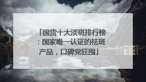 国货十大淡斑排行榜：国家唯一认证的祛斑产品，口碑党狂囤