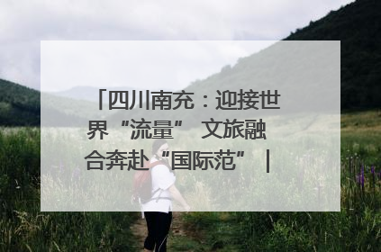 四川南充：迎接世界“流量” 文旅融合奔赴“国际范”｜话锦绣·说安逸