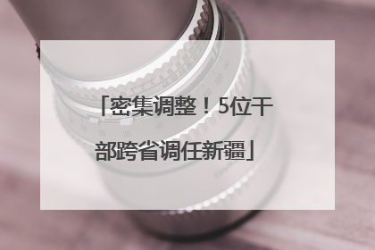 密集调整！5位干部跨省调任新疆