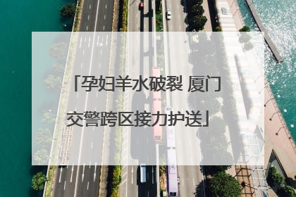 孕妇羊水破裂 厦门交警跨区接力护送