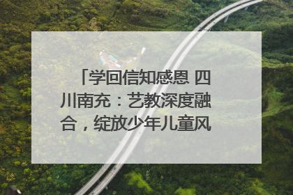 学回信知感恩 四川南充：艺教深度融合，绽放少年儿童风采｜您牵挂的四川