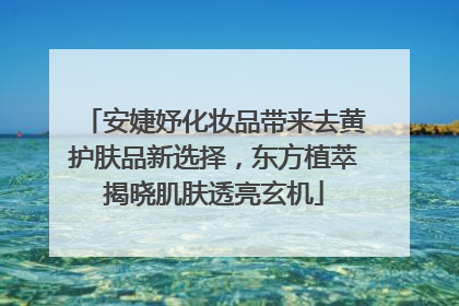安婕妤化妆品带来去黄护肤品新选择，东方植萃揭晓肌肤透亮玄机