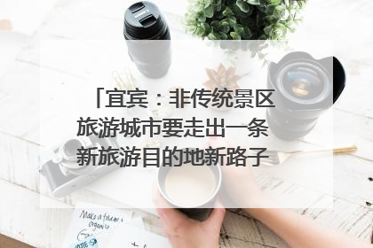 宜宾：非传统景区旅游城市要走出一条新旅游目的地新路子｜话锦绣·说安逸
