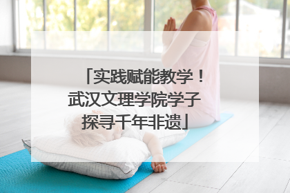 实践赋能教学！武汉文理学院学子探寻千年非遗
