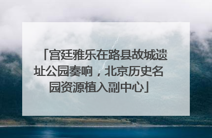 宫廷雅乐在路县故城遗址公园奏响，北京历史名园资源植入副中心