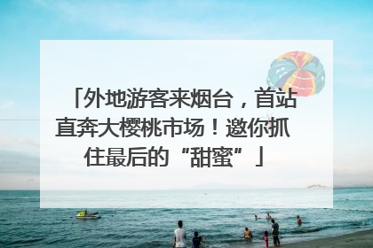 外地游客来烟台，首站直奔大樱桃市场！邀你抓住最后的“甜蜜”