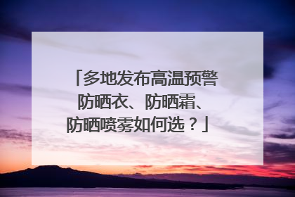 多地发布高温预警 防晒衣、防晒霜、防晒喷雾如何选？