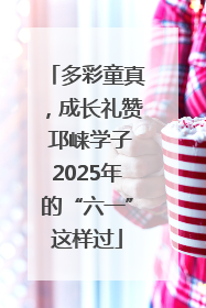 多彩童真，成长礼赞 邛崃学子2025年的“六一”这样过
