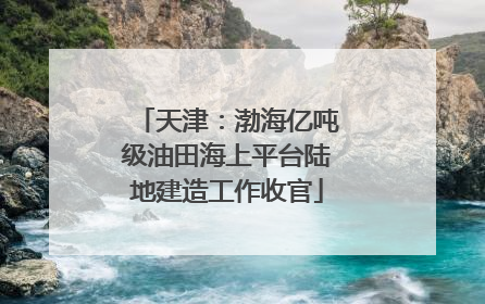 天津：渤海亿吨级油田海上平台陆地建造工作收官
