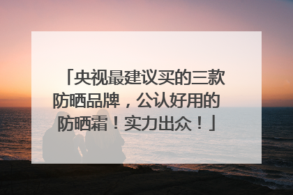 央视最建议买的三款防晒品牌，公认好用的防晒霜！实力出众！
