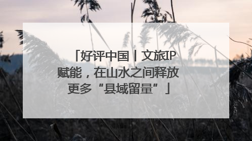 好评中国丨文旅IP赋能，在山水之间释放更多“县域留量”