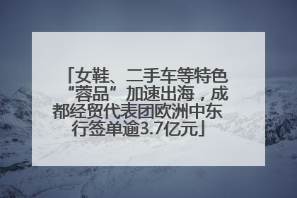 女鞋、二手车等特色“蓉品”加速出海，成都经贸代表团欧洲中东行签单逾3.7亿元