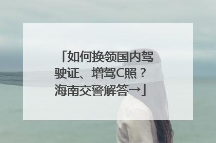 如何换领国内驾驶证、增驾C照？海南交警解答→