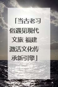 当古老习俗遇见现代文旅 福建激活文化传承新引擎