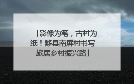 影像为笔，古村为纸！黟县南屏村书写旅居乡村振兴路