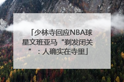 少林寺回应NBA球星文班亚马“剃发闭关”：人确实在寺里