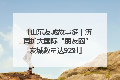 山东友城故事多｜济南扩大国际“朋友圈”友城数量达92对