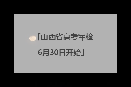 山西省高考军检6月30日开始