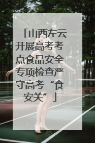 山西左云开展高考考点食品安全专项检查严守高考“食安关”