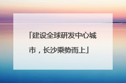 建设全球研发中心城市，长沙乘势而上