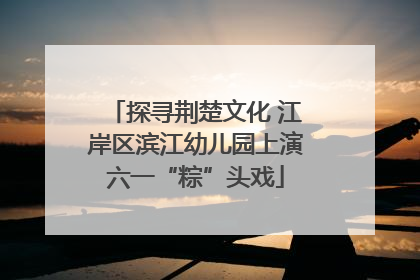 探寻荆楚文化 江岸区滨江幼儿园上演六一“粽”头戏