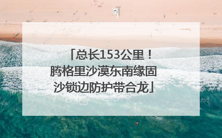 总长153公里！腾格里沙漠东南缘固沙锁边防护带合龙