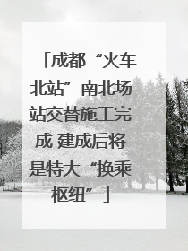 成都“火车北站”南北场站交替施工完成 建成后将是特大“换乘枢纽”