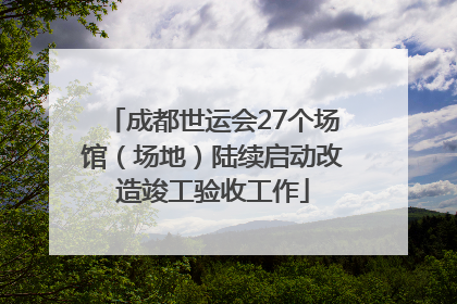 成都世运会27个场馆（场地）陆续启动改造竣工验收工作